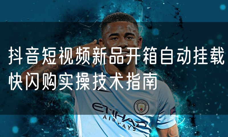 抖音短视频新品开箱自动挂载快闪购实操技术指南