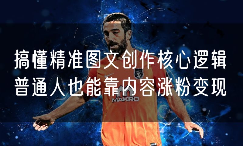 搞懂精准图文创作核心逻辑 普通人也能靠内容涨粉变现
