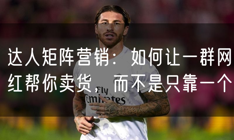 达人矩阵营销：如何让一群网红帮你卖货，而不是只靠一个(0)