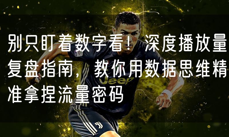 别只盯着数字看!深度播放量复盘指南,教你用数据思维精准拿捏流量密码(4)