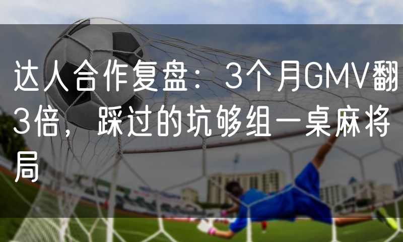 达人合作复盘:3个月GMV翻3倍,踩过的坑够组一桌麻将局(5)