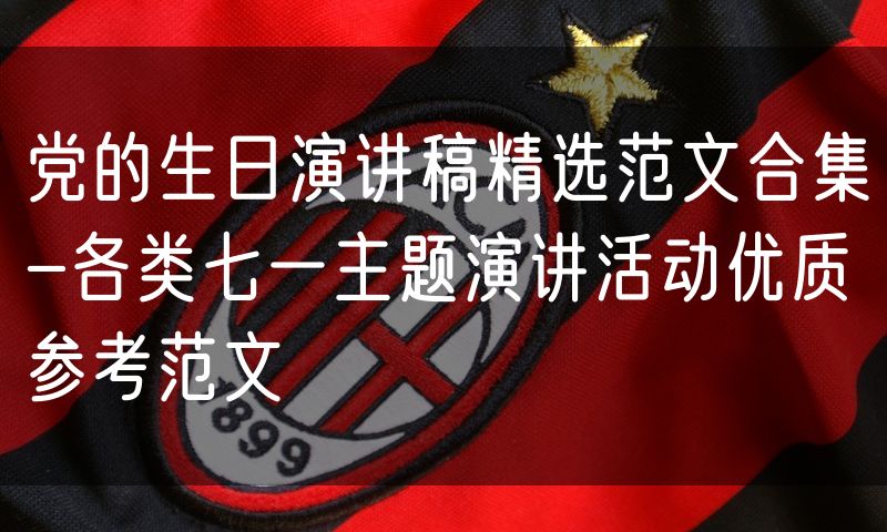 党的生日演讲稿精选范文合集-各类七一主题演讲活动优质参考范文