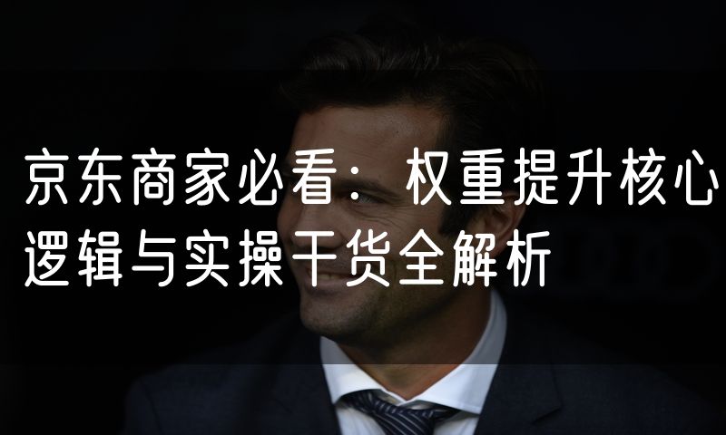 京东商家必看:权重提升核心逻辑与实操干货全解析