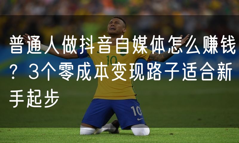 普通人做抖音自媒体怎么赚钱?3个零成本变现路子适合新手起步