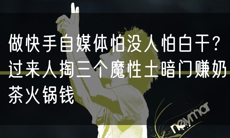 做快手自媒体怕没人怕白干？过来人掏三个魔性土暗门赚奶茶火锅钱