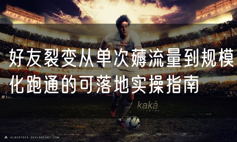 好友裂变从单次薅流量到规模化跑通的可落地实操指南