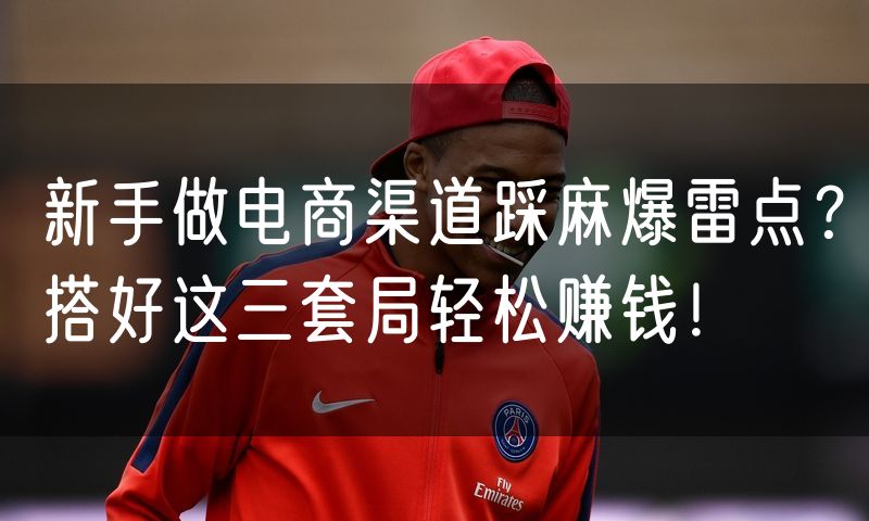 新手做电商渠道踩麻爆雷点？搭好这三套局轻松赚钱！