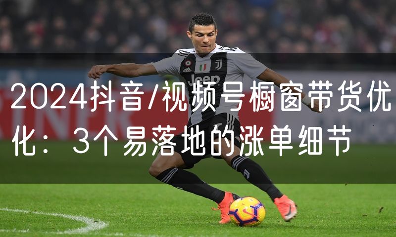 2024抖音/视频号橱窗带货优化：3个易落地的涨单细节(4)
