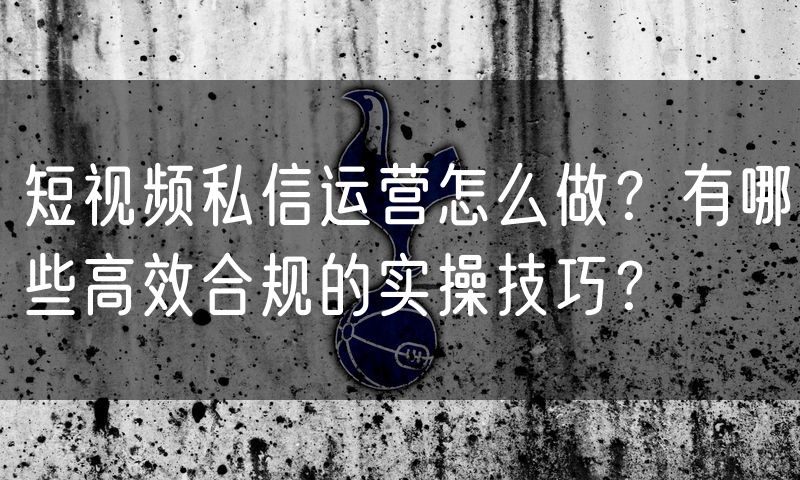 短视频私信运营怎么做?有哪些高效合规的实操技巧?