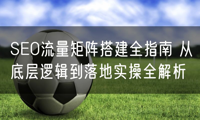 SEO流量矩阵搭建全指南 从底层逻辑到落地实操全解析(5)