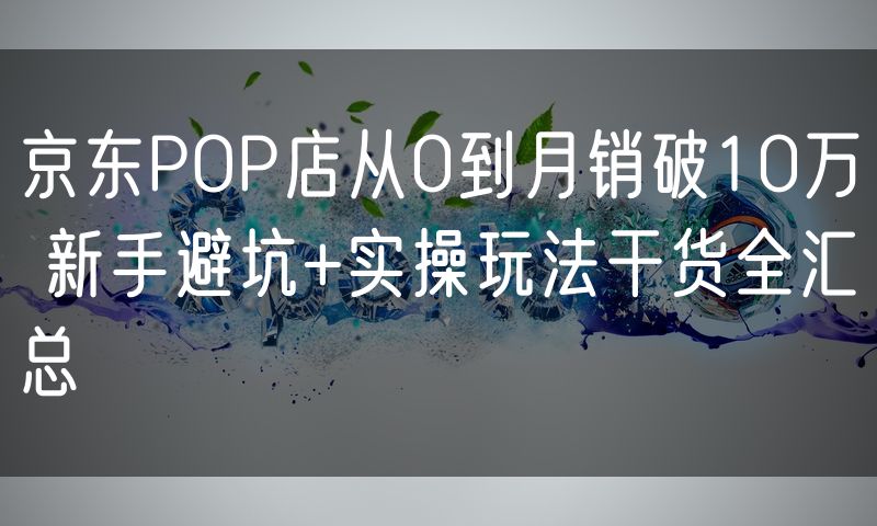 京东POP店从0到月销破10万 新手避坑+实操玩法干货全汇总