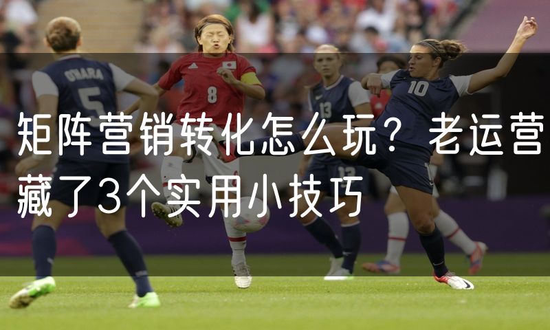 矩阵营销转化怎么玩?老运营藏了3个实用小技巧(4)