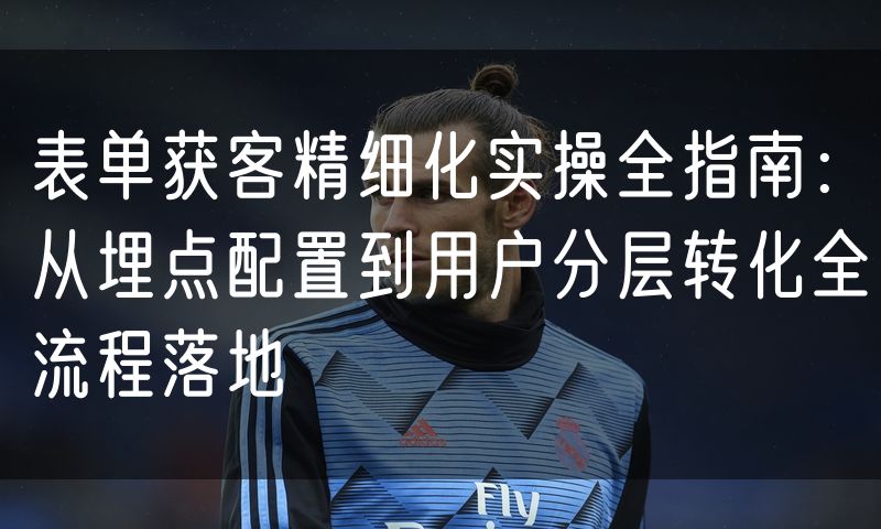 表单获客精细化实操全指南:从埋点配置到用户分层转化全流程落地(5)