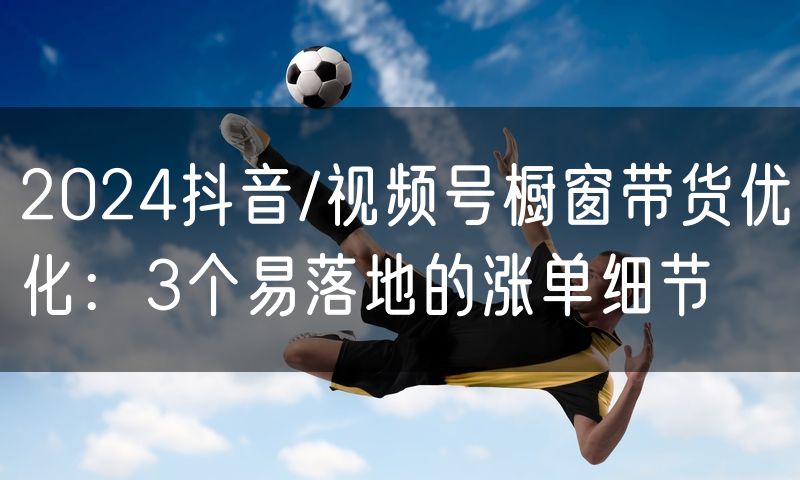 2024抖音/视频号橱窗带货优化：3个易落地的涨单细节(0)