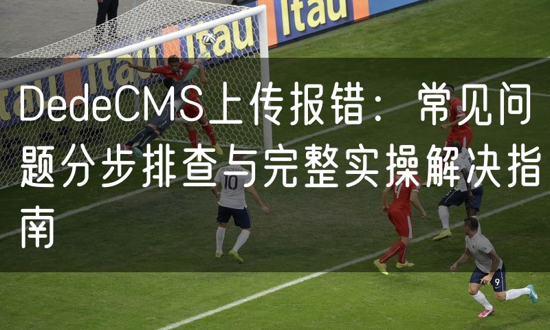 DedeCMS上传报错：常见问题分步排查与完整实操解决指南(5)