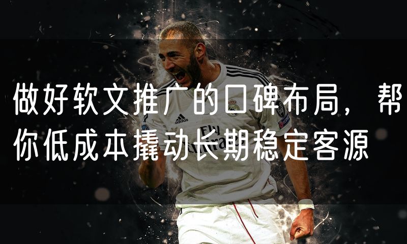 做好软文推广的口碑布局,帮你低成本撬动长期稳定客源