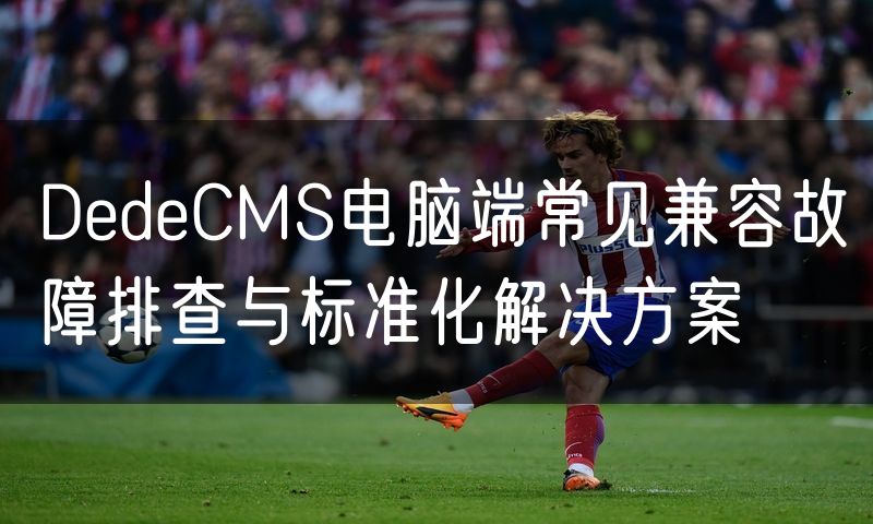 DedeCMS电脑端常见兼容故障排查与标准化解决方案(5)