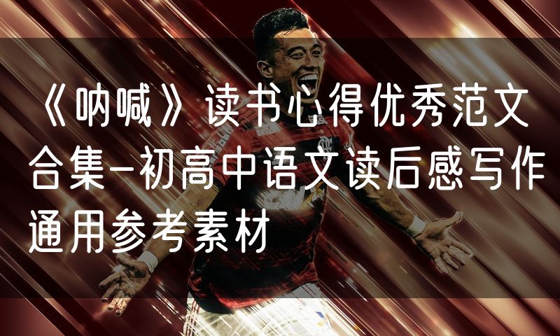 《呐喊》读书心得优秀范文合集-初高中语文读后感写作通用参考素材