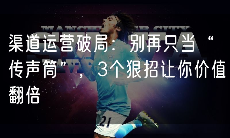 渠道运营破局:别再只当“传声筒”,3个狠招让你价值翻倍
