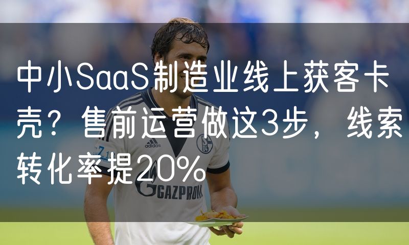 中小SaaS制造业线上获客卡壳?售前运营做这3步,线索转化率提20%(3)