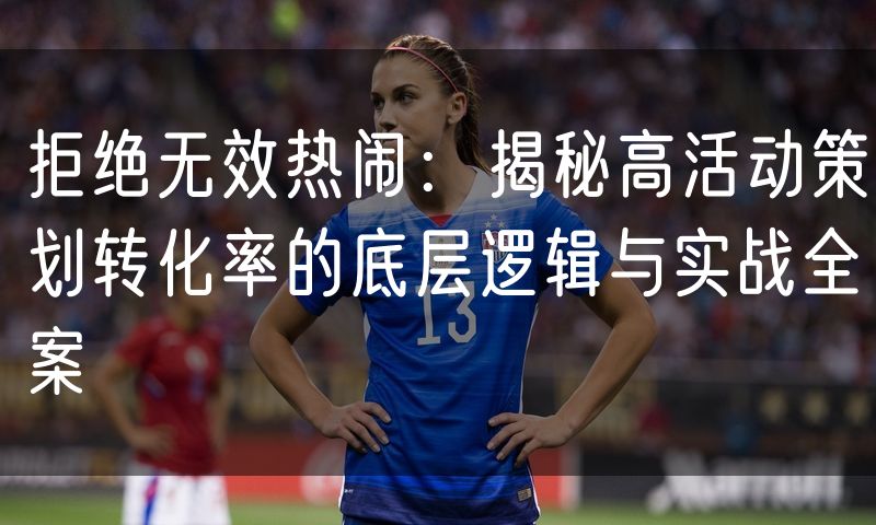 拒绝无效热闹：揭秘高活动策划转化率的底层逻辑与实战全案