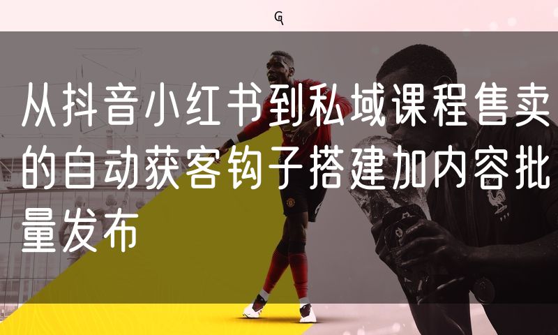 从抖音小红书到私域课程售卖的自动获客钩子搭建加内容批量发布