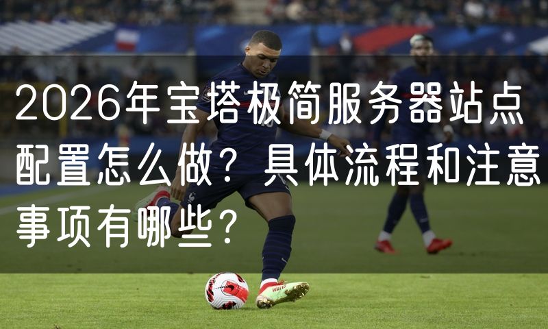 2026年宝塔极简服务器站点配置怎么做?具体流程和注意事项有哪些?