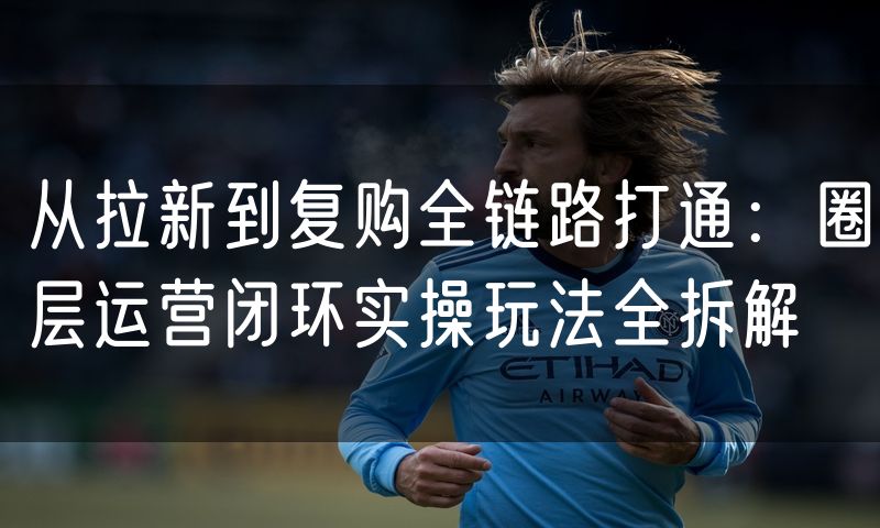 从拉新到复购全链路打通:圈层运营闭环实操玩法全拆解(8)