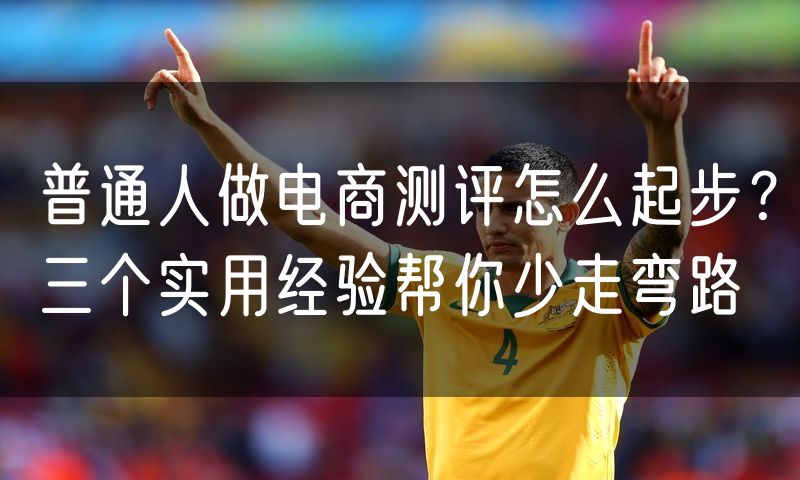 普通人做电商测评怎么起步?三个实用经验帮你少走弯路