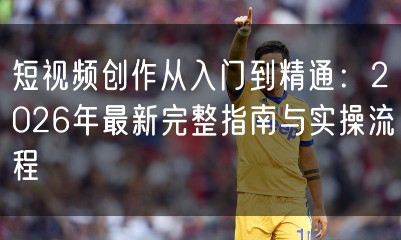 短视频创作从入门到精通:2026年最新完整指南与实操流程