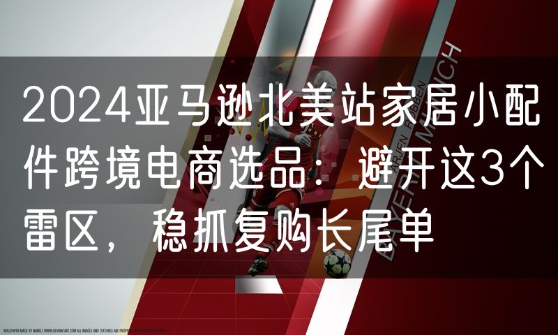 2024亚马逊北美站家居小配件跨境电商选品：避开这3个雷区，稳抓复购长尾单