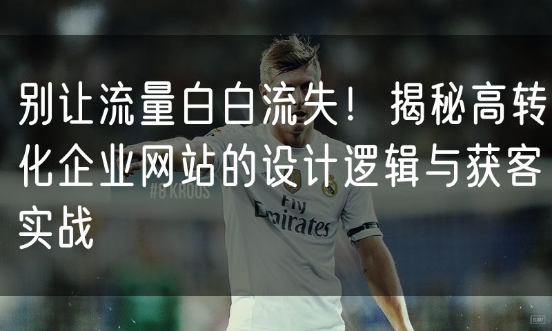 别让流量白白流失！揭秘高转化企业网站的设计逻辑与获客实战