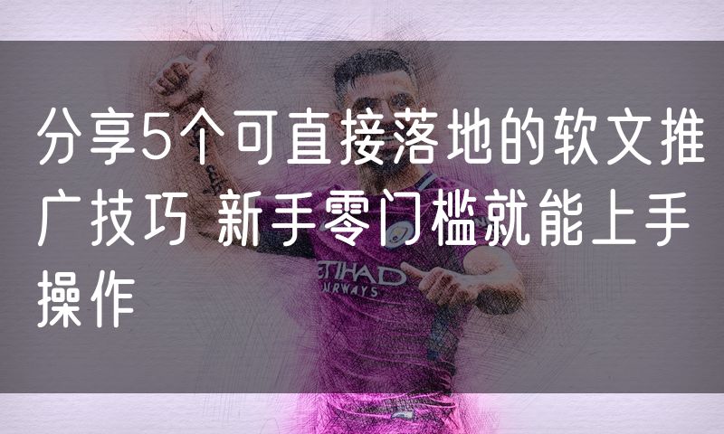 分享5个可直接落地的软文推广技巧 新手零门槛就能上手操作