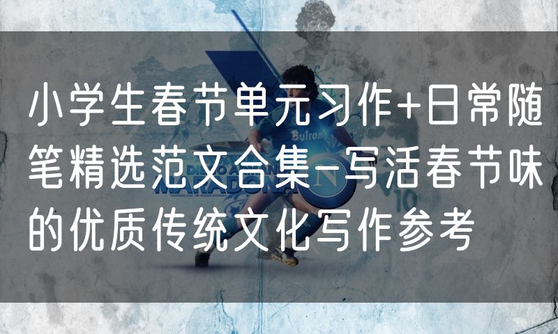 小学生春节单元习作+日常随笔精选范文合集-写活春节味的优质传统文化写作参考