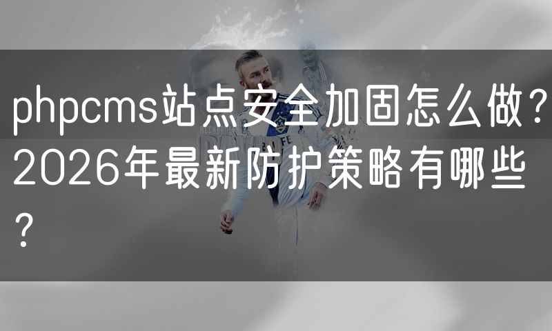 phpcms站点安全加固怎么做?2026年最新防护策略有哪些?