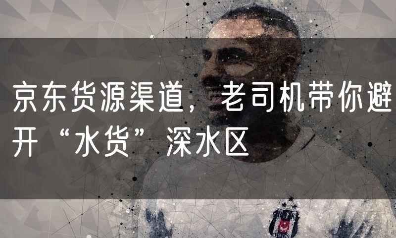 京东货源渠道，老司机带你避开“水货”深水区