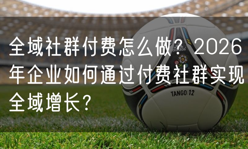 全域社群付费怎么做?2026年企业如何通过付费社群实现全域增长?