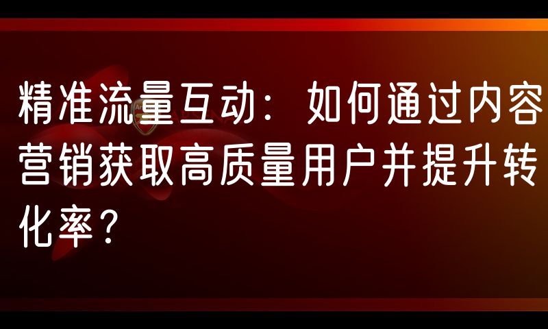 精准流量互动:如何通过内容营销获取高质量用户并提升转化率?
