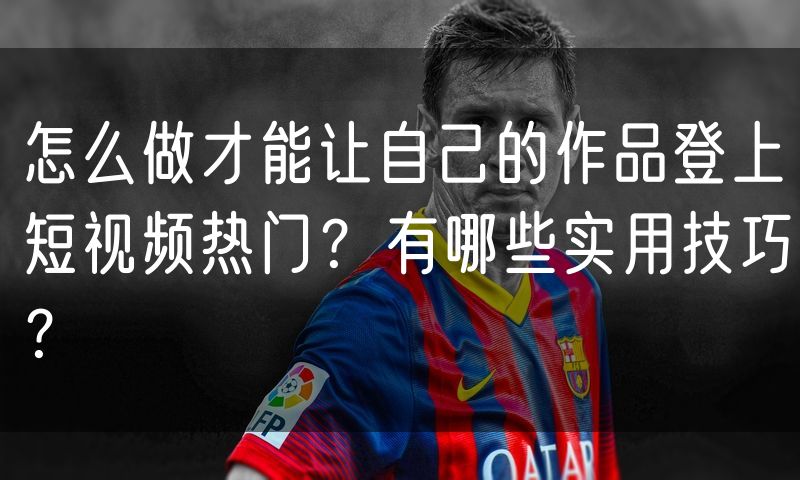怎么做才能让自己的作品登上短视频热门？有哪些实用技巧？