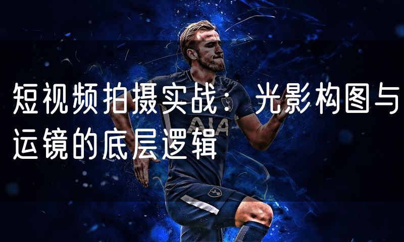 短视频拍摄实战：光影构图与运镜的底层逻辑