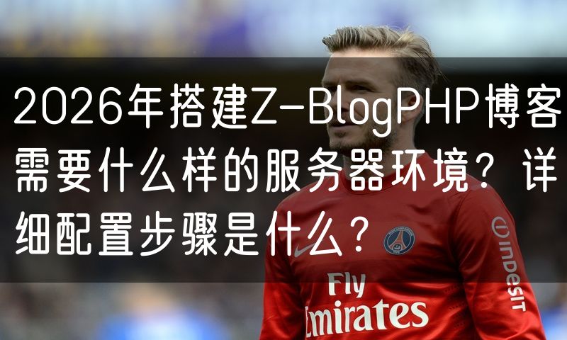 2026年搭建Z-BlogPHP博客需要什么样的服务器环境?详细配置步骤是什么?
