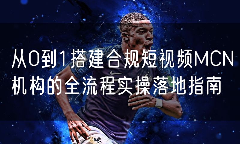 从0到1搭建合规短视频MCN机构的全流程实操落地指南
