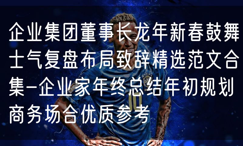 企业集团董事长龙年新春鼓舞士气复盘布局致辞精选范文合集-企业家年终总结年初规划商务场合优质参考