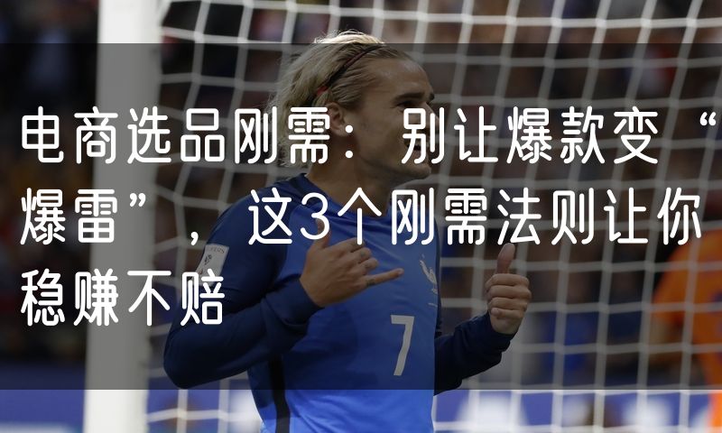 电商选品刚需:别让爆款变“爆雷”,这3个刚需法则让你稳赚不赔