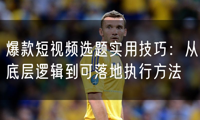 爆款短视频选题实用技巧:从底层逻辑到可落地执行方法