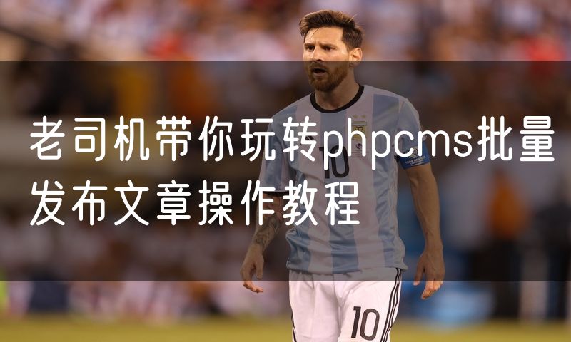 老司机带你玩转phpcms批量发布文章操作教程