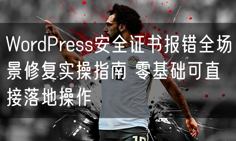 WordPress安全证书报错全场景修复实操指南 零基础可直接落地操作