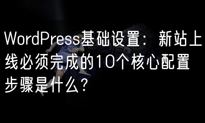 WordPress基础设置：新站上线必须完成的10个核心配置步骤是什么？