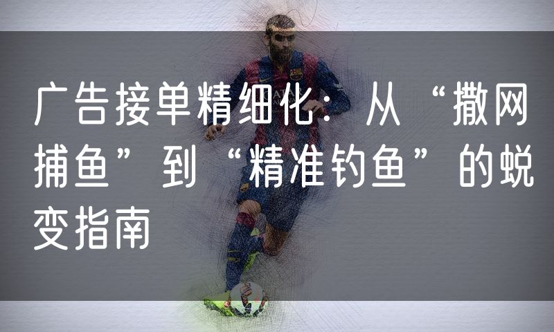 广告接单精细化：从“撒网捕鱼”到“精准钓鱼”的蜕变指南