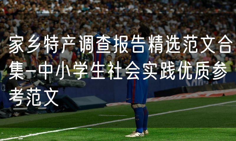 家乡特产调查报告精选范文合集-中小学生社会实践优质参考范文